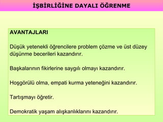 AVANTAJLARI Düşük yetenekli öğrencilere problem çözme ve üst düzey  düşünme becerileri kazandırır. Başkalarının fikirlerine saygılı olmayı kazandırır. Hoşgörülü olma, empati kurma yeteneğini kazandırır. Tartışmayı öğretir. Demokratik yaşam alışkanlıklarını kazandırır. İŞBİRLİĞİNE DAYALI ÖĞRENME 
