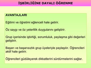 AVANTAJLARI Eğitimi ve öğretimi eğlenceli hale getirir. Öz saygı ve öz yeterlilik duygularını geliştirir. Grup içerisinde işbirliği, sorumluluk, paylaşma gibi değerleri  geliştirir. Başarı ve başarısızlık grup üyeleriyle paylaşılır. Öğrencileri  aktif hale getirir. Öğrencileri güdüleyerek dikkatlerini sürdürmelerini sağlar. İŞBİRLİĞİNE DAYALI ÖĞRENME 