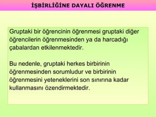 Gruptaki bir öğrencinin öğrenmesi gruptaki diğer  öğrencilerin öğrenmesinden ya da harcadığı  çabalardan etkilenmektedir.  Bu nedenle, gruptaki herkes birbirinin  öğrenmesinden sorumludur ve birbirinin  öğrenmesini yeteneklerini son sınırına kadar  kullanmasını özendirmektedir. İŞBİRLİĞİNE DAYALI ÖĞRENME 