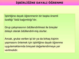 İşbirliğine dayalı öğrenmenin bir başka önemli  özelliği "ödül bağımlılığı"dır.  Grup çalışmasının ödüllendirilmesi ile bireyler  dolaylı olarak ödüllendiril­miş olurlar.  Ancak, gruba verilen işi bir ya da birkaç kişinin  yapmasını önlemek için işbirliğine dayalı öğrenme  uygulamaklarında bireysel değerlendirmeye yer  verilmelidir. İŞBİRLİĞİNE DAYALI ÖĞRENME 
