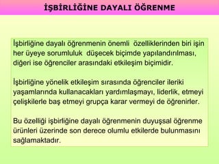 İşbirliğine dayalı öğrenmenin önemli  özelliklerinden biri işin  her üyeye sorumluluk  düşecek biçimde yapılandırılması,  diğeri ise öğrenciler arasındaki etkileşim biçimidir.  İşbirliğine yönelik etkileşim sırasında öğrenciler ileriki  yaşamlarında kullanacakları yardımlaşmayı, liderlik, etmeyi  çelişkilerle baş etmeyi grupça karar vermeyi de öğrenirler.  Bu özelliği işbirliğine dayalı öğrenmenin duyuşsal öğrenme  ürünleri üzerinde son derece olumlu etkilerde bulunmasını  sağlamaktadır. İŞBİRLİĞİNE DAYALI ÖĞRENME 