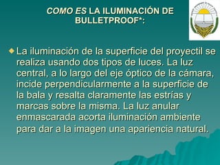 COMO ES  LA ILUMINACIÓN DE BULLETPROOF*: La iluminación de la superficie del proyectil se realiza usando dos tipos de luces. La luz central, a lo largo del eje óptico de la cámara, incide perpendicularmente a la superficie de la bala y resalta claramente las estrías y marcas sobre la misma. La luz anular enmascarada acorta iluminación ambiente para dar a la imagen una apariencia natural.   