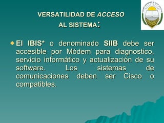 VERSATILIDAD DE  ACCESO AL SISTEMA :   El IBIS*  o denominado  SIIB  debe ser accesible por Módem para diagnostico, servicio informático y actualización de su software. Los sistemas de comunicaciones deben ser Cisco o compatibles. 