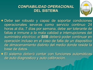 CONFIABILIDAD OPERACIONAL  DEL SISTEMA   Debe ser robusto y capaz de soportar condiciones operacionales severas como servicio continuo 24 horas al día, 7 días por semana, debe  ser  tolerante de fallas e inmune a la mala calidad e interrupciones del suministro  eléctrico; el  SIIB  deberá  poder continuar en operación incluso en el caso de falla de un dispositivo de almacenamiento distinto del medio donde reside la base de datos. El sistema  deberá  contar con funciones automáticas de auto diagnostico y auto calibración. 