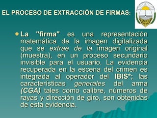 EL PROCESO DE EXTRACCIÓN DE FIRMAS : La "firma"  es una representación matemática de la imagen digitalizada que se  extrae de la  imagen original (muestra), en un proceso secundario invisible para el usuario.  La evidencia recuperada en la escena del crimen es integrada al operador del  IBIS*;  las características  generales  del arma  (CGA)  tales como calibre, números de rayas y dirección de giro, son obtenidas de esta evidencia.   