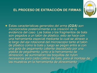 EL PROCESO DE EXTRACCIÓN DE FIRMAS:   Estas características  generales del arma  (CGA)  son incorporadas  posteriormente a la  creación de  la evidencia del caso. Las balas o los fragmentos de bala son pegados a un talón de plástico, esto se hace con una herramienta especial mediante la cual se alinean a lo largo del eje rotacional del microscopio tanto el talón de plástico como la bala y luego se pegan entre si con una gota de pegamento caliente depositada por una pistola de pegamento; junto a la herramienta de alineación, se suministran las boquillas de nylon necesarias para cada calibre de bala, para el montaje de las muestras en la herramienta de alineamiento .   