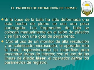 EL PROCESO DE EXTRACCIÓN DE FIRMAS: Si la base de la bala ha sido deformada o si esta hecha de plomo se usa una pesa puntiaguda. Los fragmentos de bala se colocan manualmente en el talón de plástico y se fijan con una gota de pegamento.   Con  el uso de un monitor de alta resolución y un sofisticado microscopio, el operador rota la bala, inspeccionando su superficie para encontrar áreas de interés; con el uso de las líneas de  diodo láser,  el operador  define  los parámetros de registro.  