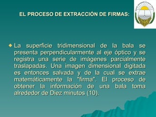 EL PROCESO DE EXTRACCIÓN DE FIRMAS: La superficie tridimensional de la bala se presenta perpendicularmente al eje óptico y se registra una serie de imágenes parcialmente traslapadas. Una imagen dimensional digitada es entonces salvada y de la cual se extrae matemáticamente la "firma". El proceso de obtener la información de una bala toma alrededor de Diez minutos (10). 