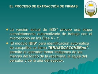 EL PROCESO DE EXTRACCIÓN DE FIRMAS: La versión actual de IBIS*  provee  una etapa completamente automatizada de trabajo con el microscopio en los Ejes  X  - Y. El modulo  IBIS*  para identificación automática de casquillos se llama  "BRASSCATCHERmt " .  permite al operador tomar imágenes de las marcas del fondo de la recámara, la aguja del percutor y de la uña del eyector.  