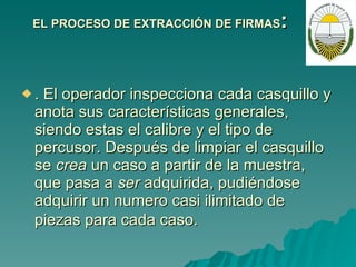EL PROCESO DE EXTRACCIÓN DE FIRMAS : . El operador inspecciona cada casquillo y anota sus características generales, siendo estas el calibre y el tipo de percusor. Después de limpiar el casquillo se  crea  un caso a partir de la muestra, que pasa a  ser  adquirida, pudiéndose adquirir un numero casi ilimitado de piezas para cada caso.   
