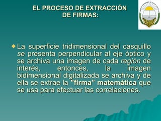 EL PROCESO DE EXTRACCIÓN  DE FIRMAS: La superficie tridimensional del casquillo  se  presenta perpendicular al eje óptico y se archiva una imagen de cada  región  de interés, entonces, la imagen bidimensional digitalizada se archiva y de ella se extrae la  "firma" matemática  que se usa para efectuar las correlaciones. 