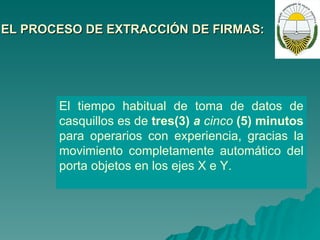 EL PROCESO DE EXTRACCIÓN DE FIRMAS:   El tiempo habitual de toma de datos de casquillos es de  tres(3)  a  cinco  (5) minutos  para operarios con experiencia, gracias la movimiento completamente automático del porta objetos en los ejes  X  e Y. 