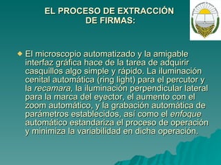 EL PROCESO DE EXTRACCIÓN  DE FIRMAS: El microscopio automatizado y la amigable interfaz gráfica hace de la tarea de adquirir casquillos algo simple y rápido. La iluminación cenital automática (ring light) para el percutor y la  recamara,  la iluminación perpendicular lateral para la marca del eyector, el aumento con el zoom automático, y la grabación automática de parámetros establecidos, así como el  enfoque  automático estandariza el proceso de operación y minimiza la variabilidad en dicha operación.  