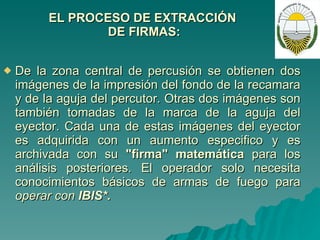 EL PROCESO DE EXTRACCIÓN  DE FIRMAS: De la zona central de percusión se obtienen dos imágenes de la impresión del fondo de la recamara y de la aguja del percutor. Otras dos imágenes son también tomadas de la marca de la aguja del eyector. Cada una de estas imágenes del eyector es adquirida con un aumento especifico y es archivada con su  "firma"   matemática  para los análisis posteriores. El operador solo necesita conocimientos básicos de armas de fuego para  operar con  IBIS*. 