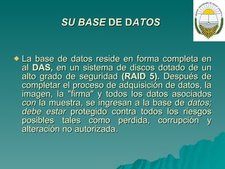 SU BASE  DE D ATOS   La base de datos reside en forma completa en al  DAS,  en un sistema de discos dotado de un alto grado de seguridad  (RAID 5).  Después de completar el proceso de adquisición de datos, la imagen, la "firma" y todos los datos asociados  con  la muestra, se ingresan a la base de  datos; debe estar  protegido contra todos los riesgos posibles tales como perdida, corrupción y alteración no autorizada.   