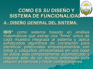 COMO ES  SU  DISEÑO Y SISTEMA DE FUNCIONALIDAD: A.-  DISEÑO  GENERAL  DEL SISTEMA:   IBIS*  como sistema basado en análisis matemáticos que extrae una "firma" única de cada muestra integrada al sistema y aplica sofisticados algoritmos de correlación para identificar potenciales emparejamientos con balas y casquillos almacenados en una base de datos; esta completamente automatizado y requiere solo de un técnico entrenado para adquirir evidencias y hacer comparaciones. 