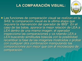 LA COMPARACIÓN VISUAL: Las funciones de comparación visual se  realizan en  la  SAS;  la comparación visual es la ultima etapa que  requiere  la intervención del operador de IBIS*.  En  el caso de las balas,  aparece  la mejor relación de LEA a  LEA  dentro de una misma imagen; el operador inspecciona las comparaciones y va rotando  LEA  a  LEA  buscando similitudes básicas  con  la posibilidad recambiar la fase de las imágenes mostradas o probar  con  cualquier otra combinación manipulando las  comparaciones aún mejor  que con el microscopio de comparación.   
