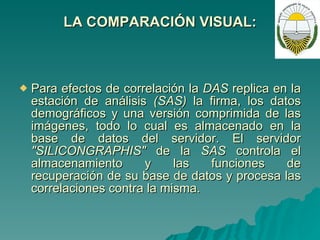 LA COMPARACIÓN VISUAL: Para efectos de correlación la  DAS  replica en la estación de análisis  (SAS)  la firma, los datos demográficos y una versión comprimida de las imágenes, todo lo cual es almacenado en la base de datos del servidor. El servidor  "SILICONGRAPHIS"  de la  SAS  controla el almacenamiento y las funciones de recuperación de su base de datos y procesa las correlaciones contra la misma. 