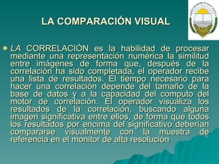 LA COMPARACIÓN VISUAL   LA  CORRELACIÓN es la habilidad de procesar mediante una representación numérica la similitud entre imágenes de forma que, después de la correlación ha sido completada, el operador recibe una lista de resultados. El tiempo necesario para hacer una correlación depende del tamaño de la base de datos y a la capacidad del computo del motor de correlación. El operador visualiza los resultados de la correlación, buscando alguna imagen significativa entre ellos, de forma que todos los resultados por encima del significativo deberían compararse visualmente con la muestra de referencia en el monitor de alta resolución . 