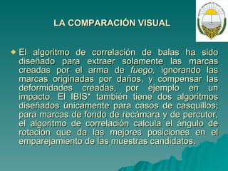 LA COMPARACIÓN VISUAL   El algoritmo de correlación de balas ha sido diseñado para extraer solamente las marcas creadas por el arma de  fuego,  ignorando las marcas originadas por daños, y compensar las deformidades creadas, por ejemplo en un impacto. El IBIS* también tiene dos algoritmos diseñados únicamente para casos de casquillos; para marcas de fondo de recámara y de percutor, el algoritmo de correlación calcula el ángulo de rotación que da las mejores posiciones en el emparejamiento de las muestras candidatos. 