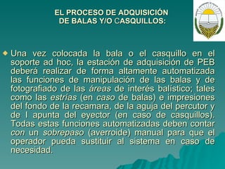 EL PROCESO DE ADQUISICIÓN  DE BALAS Y/O  C ASQUILLOS: Una vez colocada la bala o el casquillo en el soporte ad hoc, la estación de adquisición de PEB deberá realizar de forma altamente automatizada las funciones de manipulación de las balas y de fotografiado de las  áreas  de interés balístico; tales como las  estrías  (en  caso  de balas) e impresiones del fondo de la recamara, de la aguja del percutor y de I apunta del eyector (en caso de casquillos). Todas estas funciones automatizadas deben contar  con  un  sobrepaso  (averroide) manual para que el operador pueda sustituir al sistema en caso de necesidad. 