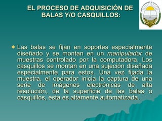 EL PROCESO DE ADQUISICIÓN DE  BALAS Y/O   CASQUILLOS: Las balas se fijan en soportes especialmente diseñado y se montan en un  manipulador  de muestras controlado por la computadora. Los casquillos se montan en una sujeción diseñada especialmente para estos. Una vez fijada la muestra, el operador inicia la captura de una serie de imágenes electrónicas de alta resolución, de la superficie de las balas o casquillos, esta es altamente automatizada. 