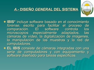 A.-  DISEÑO  GENERAL  DEL SISTEMA   IBIS*  incluye software basado en el conocimiento  forense,  escrito para facilitar el proceso de comparación. El software controla los microscopios especialmente adaptados, las cámaras de vídeo, la digitalización de imágenes, la manipulación de las muestras y la red de computadores. EL IBIS  consiste de cámaras integradas con una serie de computadores y con equipamiento y software diseñado para tareas especificas. 