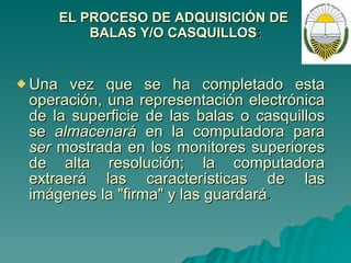 EL PROCESO DE ADQUISICIÓN DE  BALAS Y/O  C ASQUILLOS : Una vez que se ha completado esta operación, una representación electrónica de la superficie de las balas o casquillos se  almacenará  en la computadora para  ser  mostrada en los monitores superiores de alta resolución; la computadora extraerá las características de las imágenes la "firma" y las guardará . 