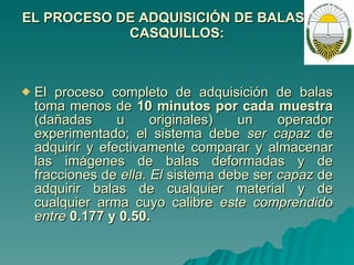 EL PROCESO DE ADQUISICIÓN DE BALAS Y/O CASQUILLOS: El proceso completo de adquisición de balas toma menos de  10 minutos por cada muestra  (dañadas u originales) un operador experimentado; el sistema debe  ser capaz  de adquirir y efectivamente comparar y almacenar las imágenes de balas deformadas y de fracciones de  ella. El  sistema debe ser  capaz  de adquirir balas de cualquier material y de cualquier arma cuyo calibre  este comprendido entre  0.177 y 0.50. 