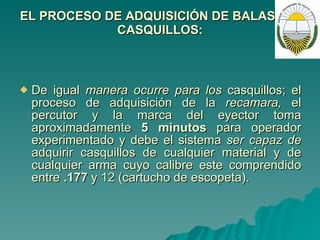 EL PROCESO DE ADQUISICIÓN DE BALAS Y/O CASQUILLOS: De igual  manera ocurre para los  casquillos; el proceso de adquisición de la  recamara,  el percutor y la marca del eyector toma aproximadamente  5 minutos  para operador experimentado y debe el sistema  ser capaz de  adquirir casquillos de cualquier material y de cualquier arma cuyo calibre este comprendido entre  .177  y 12 (cartucho de escopeta).  