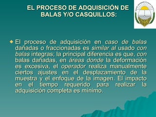 EL PROCESO DE ADQUISICIÓN DE  BALAS Y/O CASQUILLOS: El proceso de adquisición en  caso de balas  dañadas o fraccionadas es  similar al  usado  con balas  integras; la principal diferencia es que,  con  balas dañadas, en  áreas donde  la deformación es excesiva, el  operador  realiza manualmente ciertos ajustes en el desplazamiento de la muestra y el enfoque de la imagen. El impacto en el tiempo requerido para realizar la adquisición completa es mínimo. 