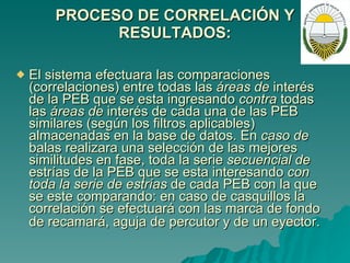 PROCESO DE CORRELACIÓN Y RESULTADOS: El sistema efectuara las comparaciones (correlaciones) entre todas las  áreas de  interés de la PEB que se esta ingresando  contra  todas las  áreas de  interés de cada una de las PEB similares (según los filtros aplicables) almacenadas en la base de datos. En  caso de  balas realizara una selección de las mejores similitudes en fase, toda la serie  secuencial de  estrías de la PEB que se esta interesando  con toda la serie de estrías  de cada PEB con la que se este comparando: en caso de casquillos la correlación se efectuará con las marca de fondo de recamará, aguja de percutor y de un eyector.   