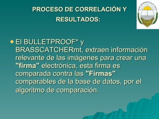 PROCESO DE CORRELACIÓN Y RESULTADOS:   El BULLETPROOF* y BRASSCATCHERmt, extraen información relevante de las imágenes para crear una  "firma"  electrónica, esta firma es comparada contra las  "Firmas"  comparables de la base de datos, por el algoritmo de comparación.   