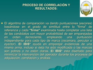 PROCESO DE CORRELACIÓN Y RESULTADOS:   El algoritmo de comparación va dando puntuaciones (escores) basándose en el grado de similitud entre la "firma" de referencia y cada  "firma"  examinada hasta completar una lista de las candidatos con mayor probabilidad de ser emparejadas en orden decreciente, empleando una puntuación independiente para cada tipo de marca (recamara, percutor o eyector).  El IBIS*  ayuda en emparejar evidencias de una misma arma, incluso si ésta ha sido modificada o las marcas son pobres o no están claras.  El IBIS*  esta diseñado para minimizar la intervención del operador durante los procesos de adquisición, correlación y análisis. 