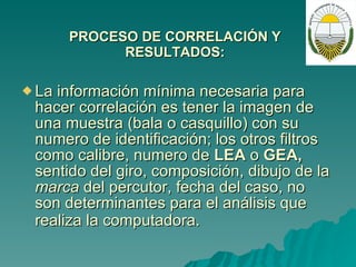 PROCESO DE CORRELACIÓN Y RESULTADOS: La información mínima necesaria para hacer correlación es tener la imagen de una muestra (bala o casquillo) con su numero de identificación; los otros filtros como calibre, numero de  LEA  o  GEA,  sentido del giro, composición, dibujo de la  marca  del percutor, fecha del caso, no son determinantes para el análisis que realiza la computadora.   