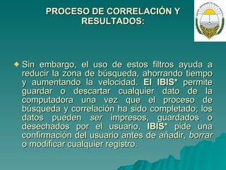 PROCESO DE CORRELACIÓN Y RESULTADOS: Sin embargo, el uso de estos filtros ayuda a reducir la zona de búsqueda, ahorrando tiempo y aumentando la velocidad.  El IBIS*  permite guardar o descartar cualquier dato de la computadora una vez que el proceso de búsqueda y correlación ha sido completado; los datos pueden  ser  impresos, guardados o desechados por el usuario,  IBIS*  pide una confirmación del usuario antes de añadir,  borrar  o modificar cualquier registro. 