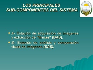 LOS PRINCIPALES  SUB-COMPONENTES DEL SISTEMA   A-   Estación de adquisición de imágenes y extracción de  "firmas" (DAS). B-   Estación de análisis y comparación visual de imágenes  (SAS). 
