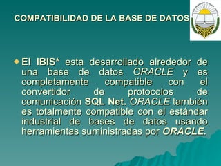 COMPATIBILIDAD DE LA BASE DE DATOS: El IBIS*  esta desarrollado alrededor de una base de datos  ORACLE  y es completamente compatible con el convertidor de protocolos de comunicación  SQL Net.  ORACLE  también es totalmente compatible con el estándar industrial de bases de datos usando herramientas suministradas por  ORACLE. 