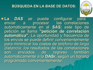 BÚSQUEDA EN LA BASE DE DATOS: La  DAS  se  puede  configurar  para  enviar  a  procesar  las correlaciones automáticamente en al  SAS;  este tipo de petición se llama  "petición de correlación automática".  La oportunidad y frecuencia de los envíos se puede definir convenientemente para minimizar los costos de  teléfono  de  larga distancia; los  resultados de las correlaciones son enviados de regreso también automáticamente a la  DASr,  según un horario programado convenientemente. 