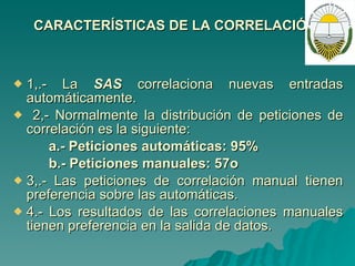 CARACTERÍSTICAS DE LA CORRELACIÓN: 1,.- La  SAS  correlaciona nuevas entradas automáticamente. 2,- Normalmente la distribución de peticiones de correlación es la siguiente: a.- Peticiones automáticas: 95% b.- Peticiones manuales: 57o 3,.- Las peticiones de correlación manual tienen preferencia sobre las automáticas. 4.- Los resultados de las correlaciones manuales tienen preferencia en la salida de datos. 
