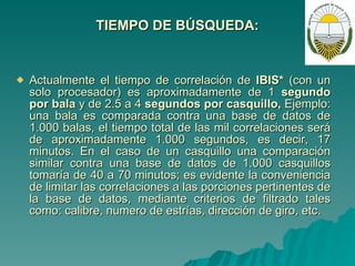 TIEMPO DE BÚSQUEDA: Actualmente el tiempo de correlación de  IBIS*  (con un solo procesador) es aproximadamente de 1  segundo por bala  y de 2.5 a 4  segundos por casquillo,  Ejemplo: una bala es comparada contra una base de datos de 1.000 balas, el tiempo total de las mil correlaciones será de aproximadamente 1.000 segundos, es decir, 17 minutos. En el caso de un casquillo una comparación similar contra una base de datos de 1.000 casquillos tomaría de 40 a 70 minutos; es evidente la conveniencia de limitar las correlaciones a las porciones pertinentes de la base de datos, mediante criterios de filtrado tales como: calibre, numero de estrías, dirección de giro, etc. 