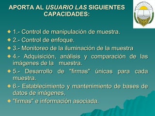 APORTA AL  USUARIO LAS  SIGUIENTES CAPACIDADES: 1.- Control de manipulación de muestra. 2.- Control de enfoque. 3.- Monitoreo de la iluminación de la muestra 4.- Adquisición, análisis y comparación de las imágenes de la  muestra. 5.- Desarrollo de "firmas" únicas para cada muestra. 6.- Establecimiento y mantenimiento de bases de datos de imágenes, "firmas" e información asociada. 