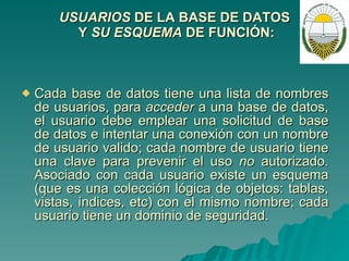 USUARIOS  DE LA BASE DE DATOS  Y  SU ESQUEMA  DE   FUNCIÓN: Cada base de datos tiene una lista de nombres de usuarios, para  acceder  a una base de datos, el usuario debe emplear una solicitud de base de datos e intentar una conexión con un nombre de usuario valido; cada nombre de usuario tiene una clave para prevenir el uso  no  autorizado. Asociado con cada usuario existe un esquema (que es una colección lógica de objetos: tablas, vistas, índices, etc) con el mismo nombre; cada usuario tiene un dominio de seguridad. 