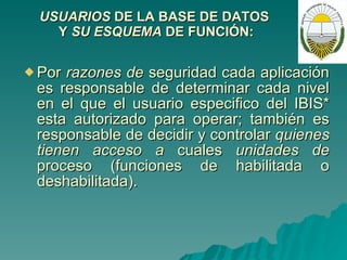 USUARIOS  DE LA BASE DE DATOS  Y  SU ESQUEMA  DE   FUNCIÓN: Por  razones de  seguridad cada aplicación es responsable de determinar cada nivel en el que el usuario especifico del IBIS* esta autorizado para operar; también es responsable de decidir y controlar  quienes tienen acceso a  cuales  unidades de  proceso (funciones de habilitada o deshabilitada). 