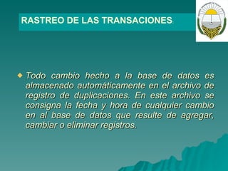   T odo cambio hecho a la base de datos es almacenado automáticamente en el archivo de registro de duplicaciones. En este archivo se consigna la fecha y hora de cualquier cambio en al base de datos que resulte de agregar, cambiar o eliminar registros.  RASTREO DE LAS TRANSACIONES : 