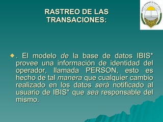 RASTREO DE LAS TRANSACIONES: .  El modelo  de  la base de datos IBIS* provee una información de identidad del operador, llamada PERSON, esto es hecho de tal  manera  que cualquier cambio realizado en los datos  será  notificado al usuario de IBIS* que  sea  responsable del mismo. 