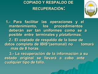 COPIADO Y RESPALDO DE  RECUPERACIÓN : 1.- Para facilitar las operaciones y el  mantenimiento, los procedimientos  deberán  ser  tan  uniformes  como  se  a  posible  entre  terminales y  plataformas. 2.-  El copiado de respaldo de la base de  datos completa de IBIS*(semanal) no  tomará  mas de 8 horas. 3.- La recuperación de la información a su  estado original se llevará a cabo ante  cualquier tipo de falla.   