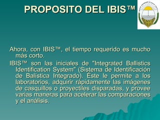 PROPOSITO DEL IBIS™ Ahora, con IBIS™, el tiempo requerido es mucho más corto.   IBIS™ son las iniciales de "Integrated Ballistics Identification System" (Sistema de Identificación de Balística Integrado). Éste le permite a los laboratorios, adquirir rápidamente las imágenes de casquillos o proyectiles disparadas, y provee varias maneras para acelerar las comparaciones y el análisis. 