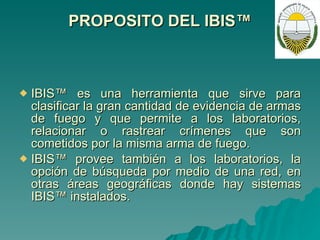PROPOSITO DEL IBIS™ IBIS™ es una herramienta que sirve para clasificar la gran cantidad de evidencia de armas de fuego y que permite a los laboratorios, relacionar o rastrear crímenes que son cometidos por la misma arma de fuego. IBIS™ provee también a los laboratorios, la opción de búsqueda por medio de una red, en otras áreas geográficas donde hay sistemas IBIS™ instalados. 