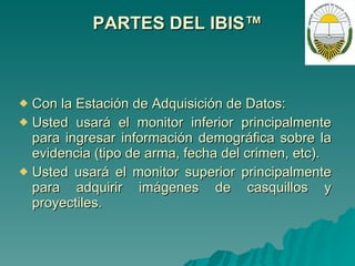 PARTES DEL IBIS™ Con la Estación de Adquisición de Datos: Usted usará el monitor inferior principalmente para ingresar información demográfica sobre la evidencia (tipo de arma, fecha del crimen, etc). Usted usará el monitor superior principalmente para adquirir imágenes de casquillos y proyectiles. 